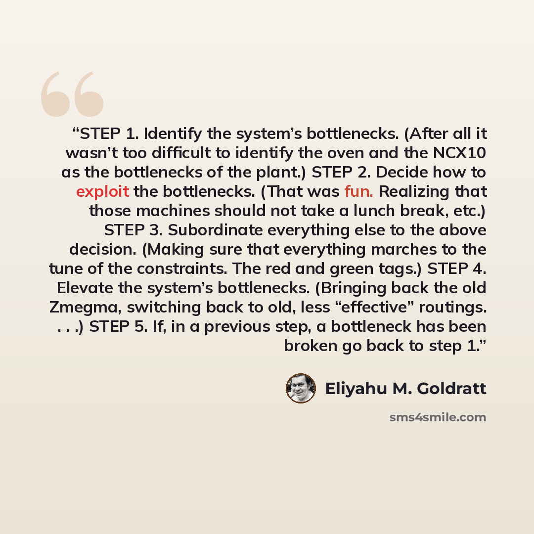“STEP 1. Identify the system’s bottlenecks. (After all it wasn’t too difficult to identify the oven and the NCX10 as the bottlenecks of the plant.) STEP 2. Decide how to exploit the bottlenecks. (That was fun. Realizing that those machines should not take a lunch break, etc.) STEP 3. Subordinate…” quote by Eliyahu M. Goldratt
