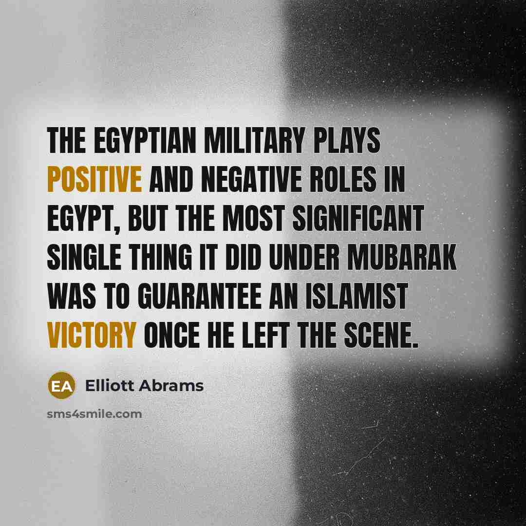 “The Egyptian military plays positive and negative roles in Egypt, but the most significant single thing it did under Mubarak was to guarantee an Islamist victory once he left the scene.” quote by Elliott Abrams
