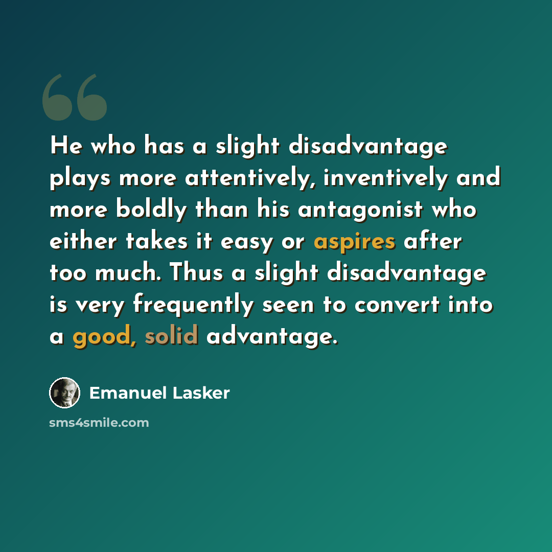 “He who has a slight disadvantage plays more attentively, inventively and more boldly than his antagonist who either takes it easy or aspires after too much. Thus a slight disadvantage is very frequently seen to convert into a good, solid advantage.” quote by Emanuel Lasker
