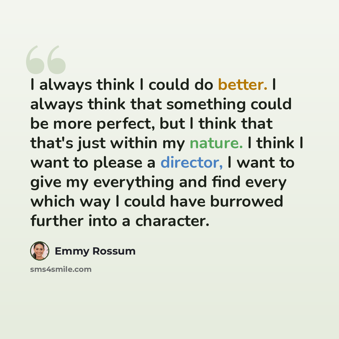 “I always think I could do better. I always think that something could be more perfect, but I think that that's just within my nature. I think I want to please a director, I want to give my everything and find every which way I could have burrowed further into a character.” quote by Emmy Rossum