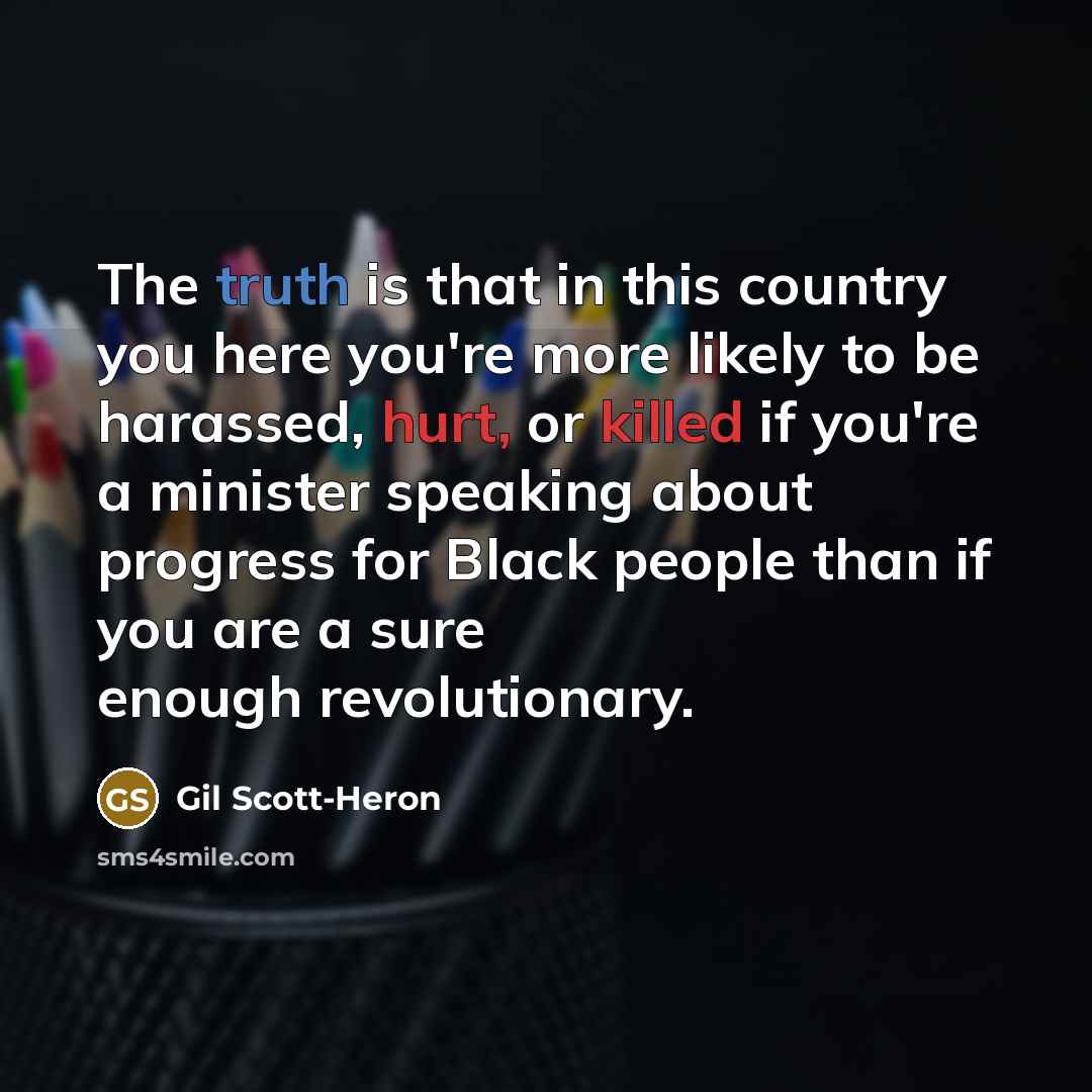 “The truth is that in this country you here you're more likely to be harassed, hurt, or killed if you're a minister speaking about progress for Black people than if you are a sure enough revolutionary.” quote by Gil Scott-Heron