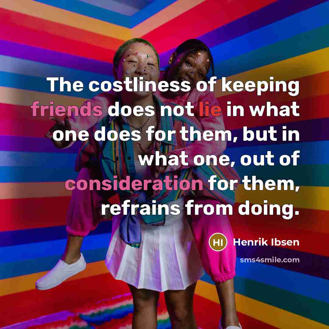 “The costliness of keeping friends does not lie in what one does for them, but in what one, out of consideration for them, refrains from doing.” quote by Henrik Ibsen