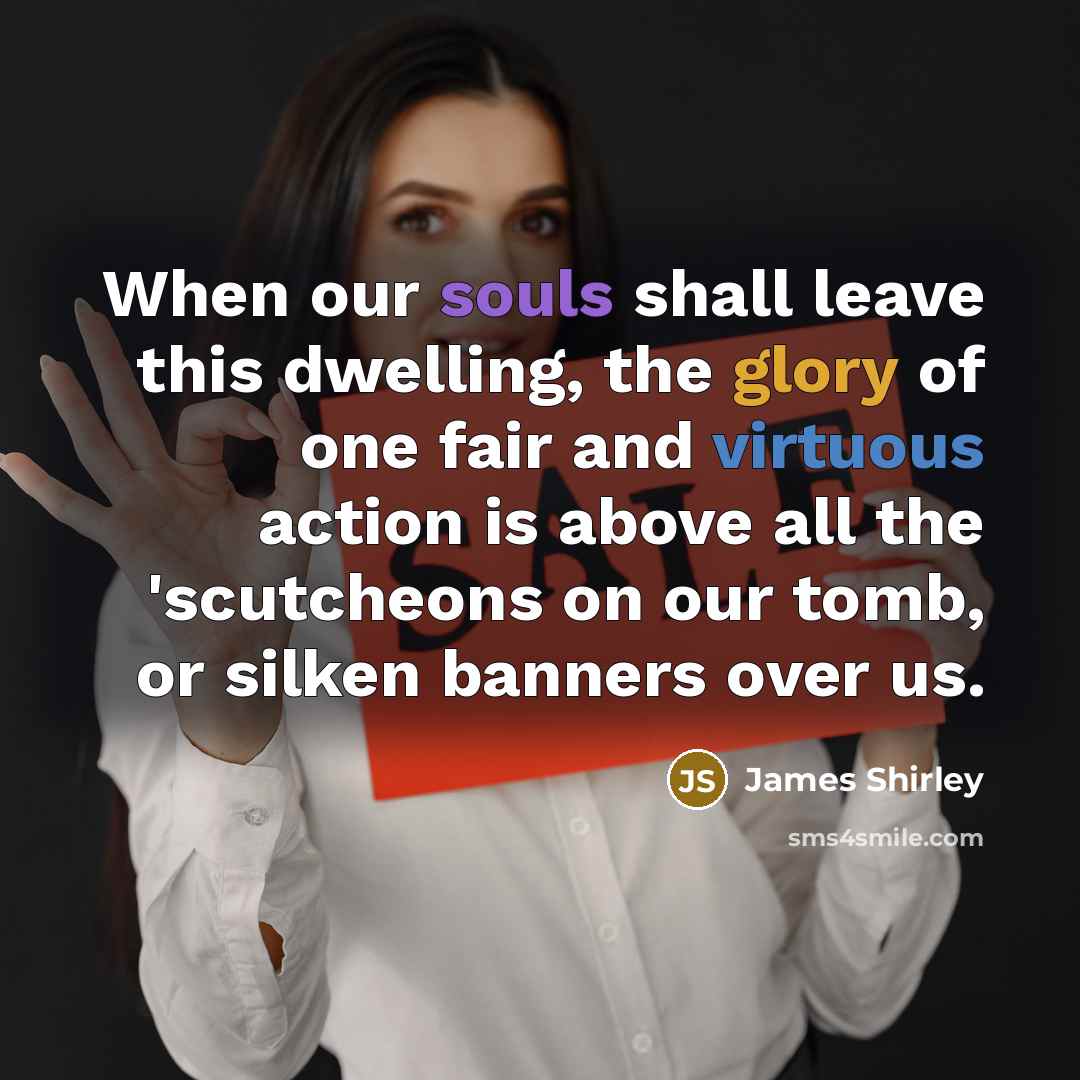 “When our souls shall leave this dwelling, the glory of one fair and virtuous action is above all the 'scutcheons on our tomb, or silken banners over us.” quote by James Shirley
