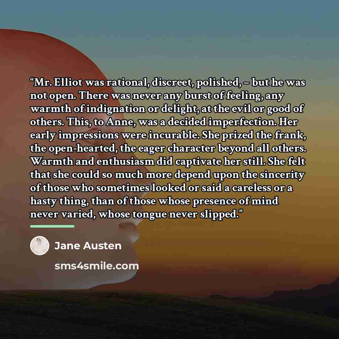 “Mr. Elliot was rational, discreet, polished, – but he was not open. There was never any burst of feeling, any warmth of indignation or delight, at the evil or good of others. This, to Anne, was a decided imperfection. Her early impressions were incurable. She prized the frank, the open-hearted…” quote by Jane Austen