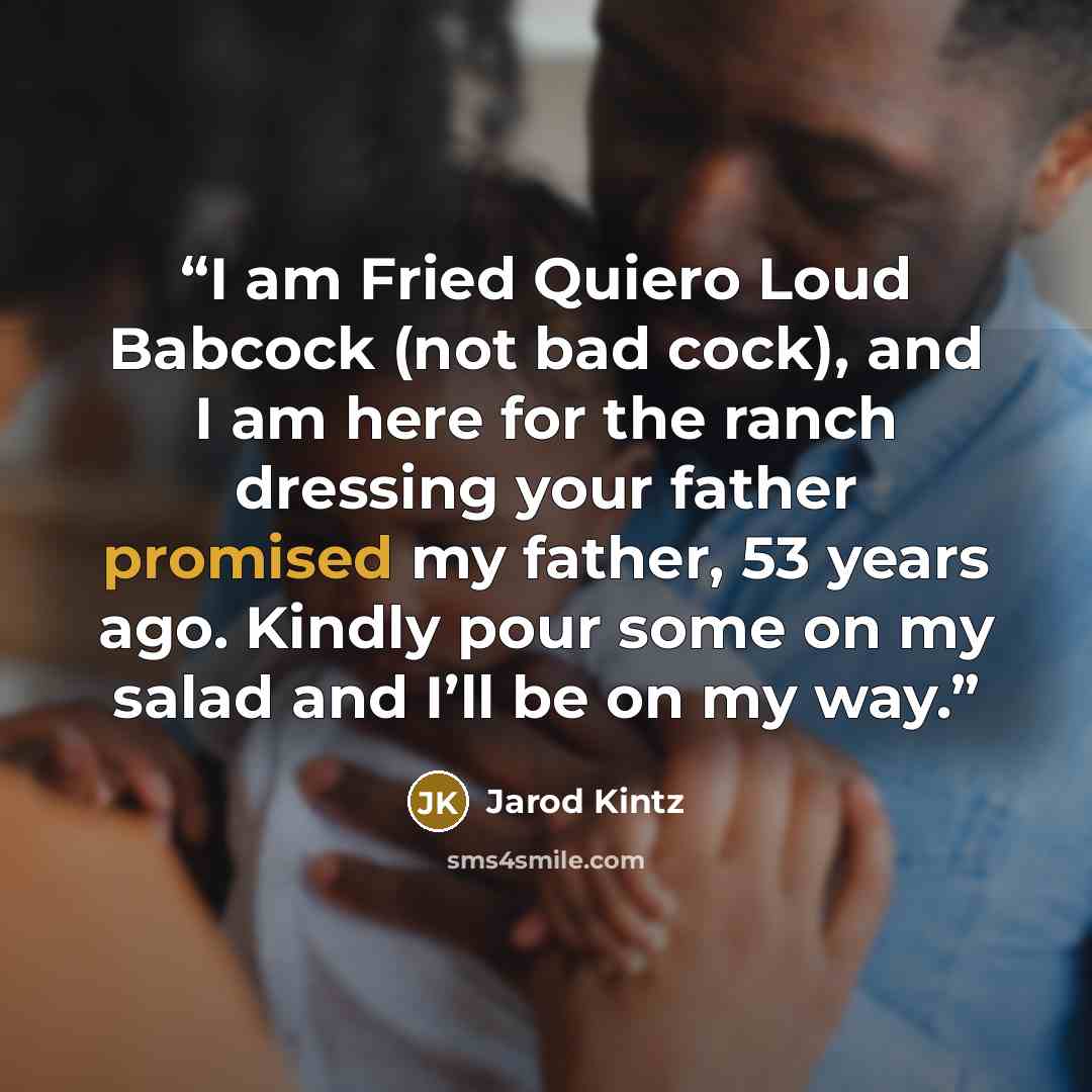 “I am Fried Quiero Loud Babcock (not bad cock), and I am here for the ranch dressing your father promised my father, 53 years ago. Kindly pour some on my salad and I’ll be on my way.” quote by Jarod Kintz