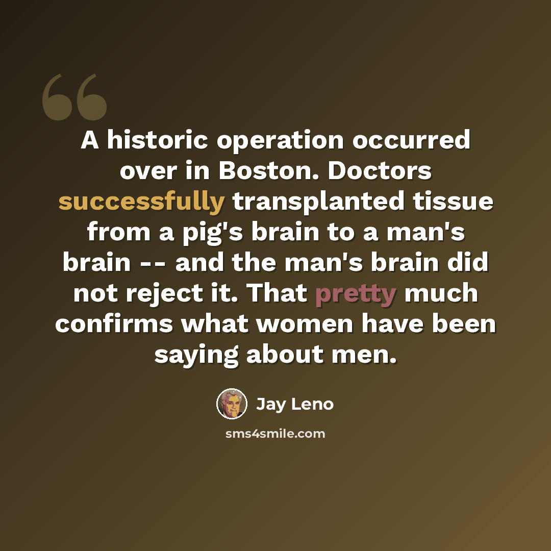 “A historic operation occurred over in Boston. Doctors successfully transplanted tissue from a pig's brain to a man's brain -- and the man's brain did not reject it. That pretty much confirms what women have been saying about men.” quote by Jay Leno