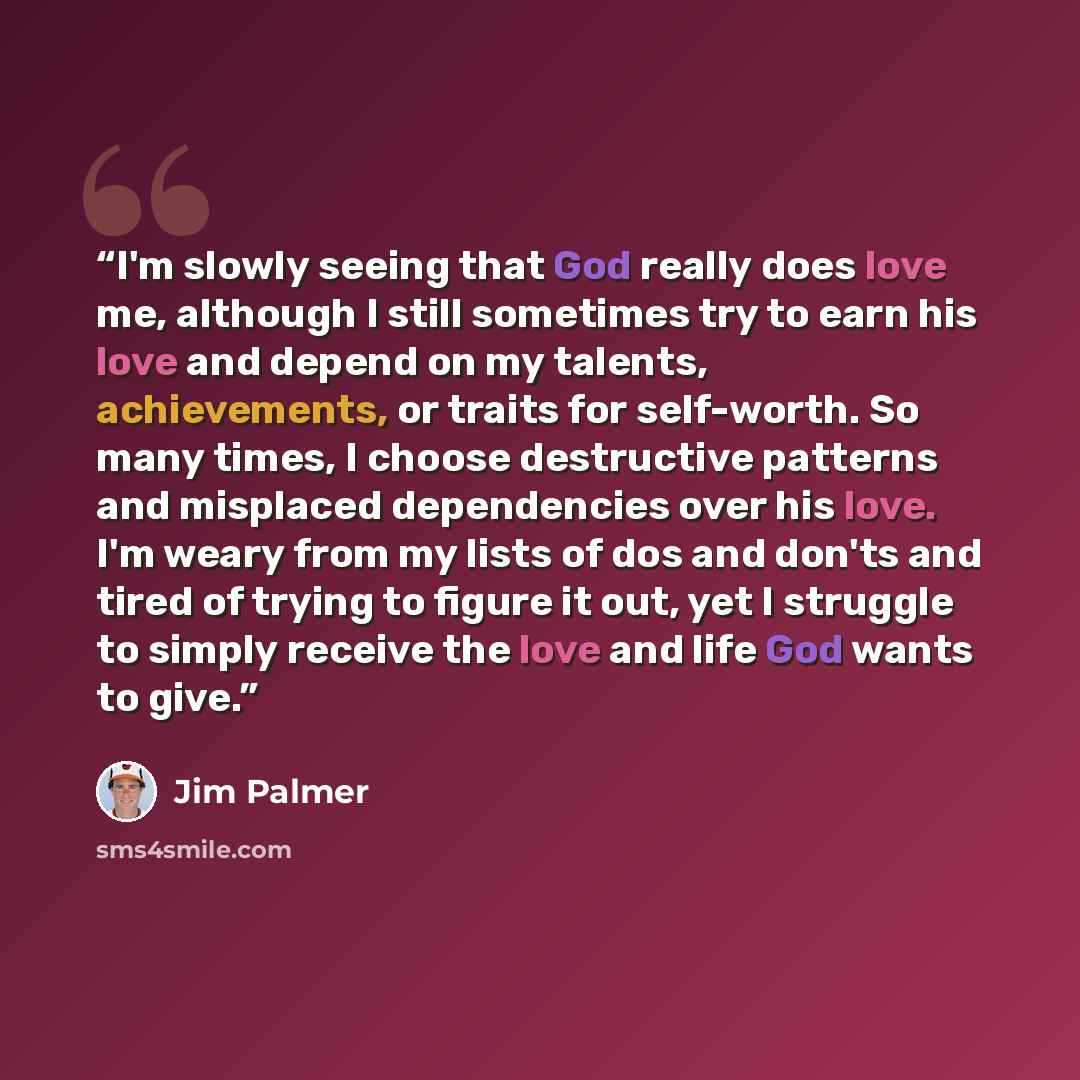 “I'm slowly seeing that God really does love me, although I still sometimes try to earn his love and depend on my talents, achievements, or traits for self-worth. So many times, I choose destructive patterns and misplaced dependencies over his love. I'm weary from my lists of dos and don'ts and…” quote by Jim Palmer