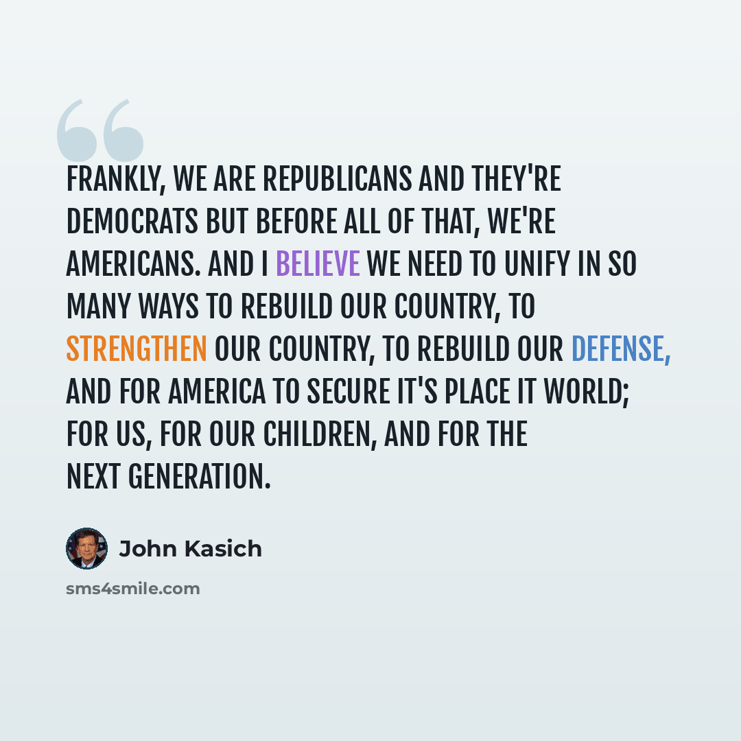 “Frankly, we are republicans and they're democrats but before all of that, we're Americans. And I believe we need to unify in so many ways to rebuild our country, to strengthen our country, to rebuild our defense, and for America to secure it's place it world; for us, for our children, and for the…” quote by John Kasich