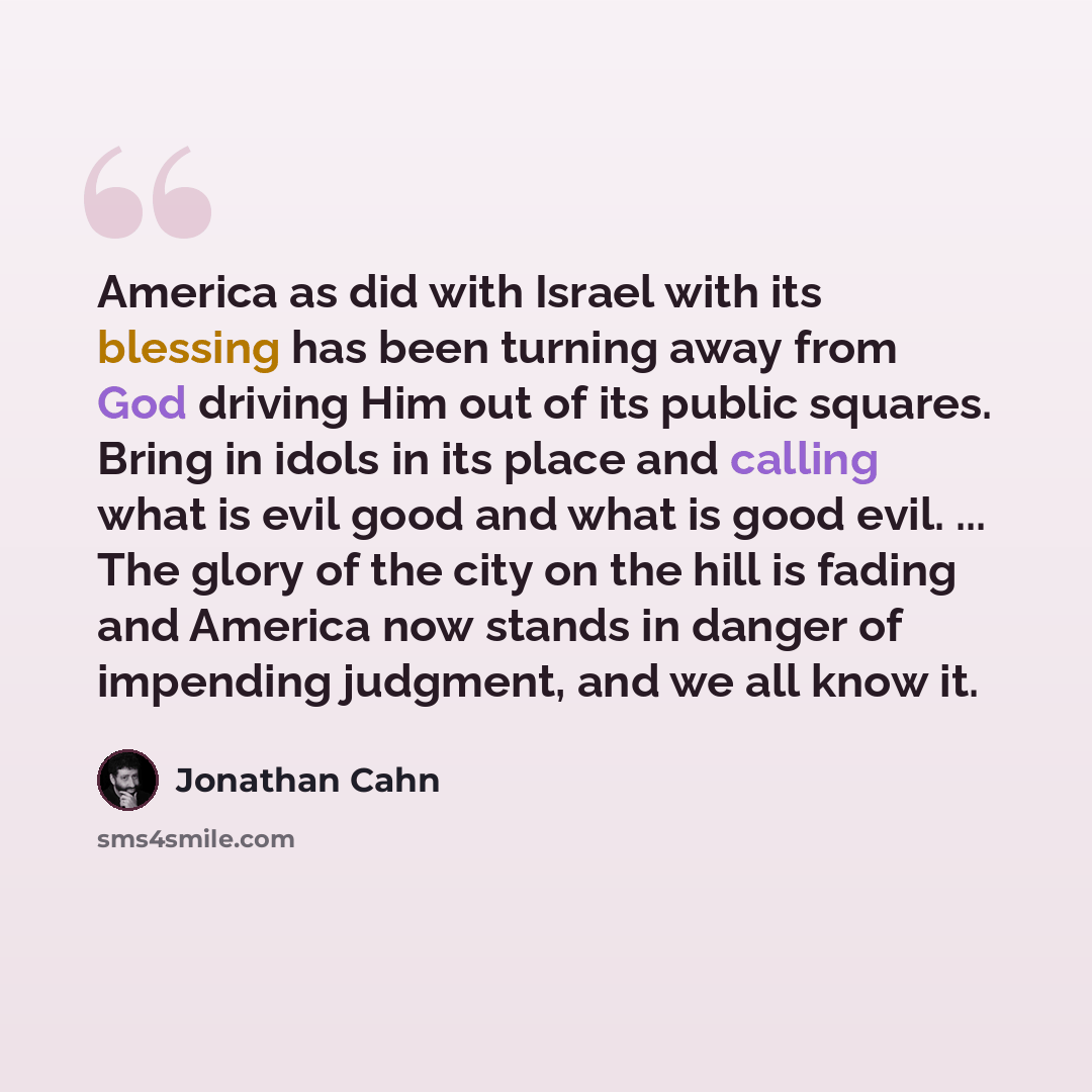 “America as did with Israel with its blessing has been turning away from God driving Him out of its public squares. Bring in idols in its place and calling what is evil good and what is good evil. ... The glory of the city on the hill is fading and America now stands in danger of impending…” quote by Jonathan Cahn