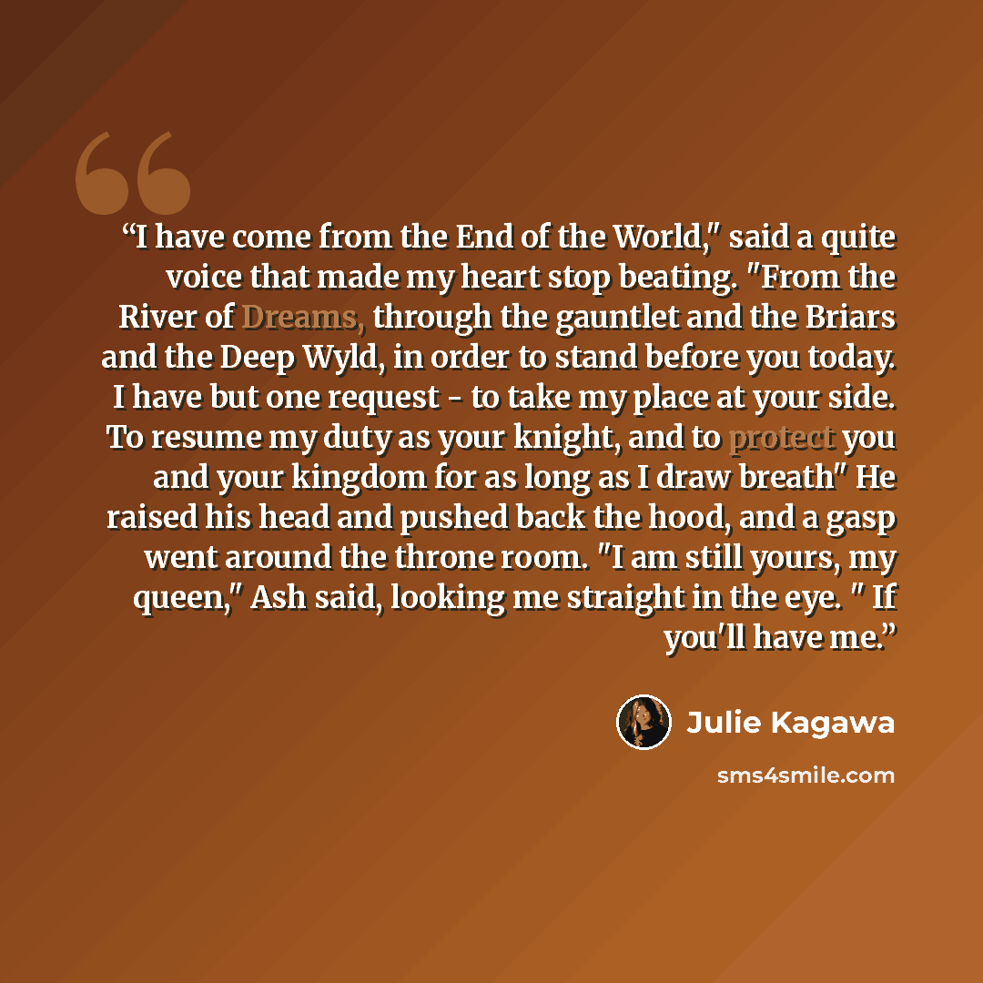 “I have come from the End of the World," said a quite voice that made my heart stop beating. "From the River of Dreams, through the gauntlet and the Briars and the Deep Wyld, in order to stand before you today. I have but one request - to take my place at your side. To resume my duty as your…” quote by Julie Kagawa