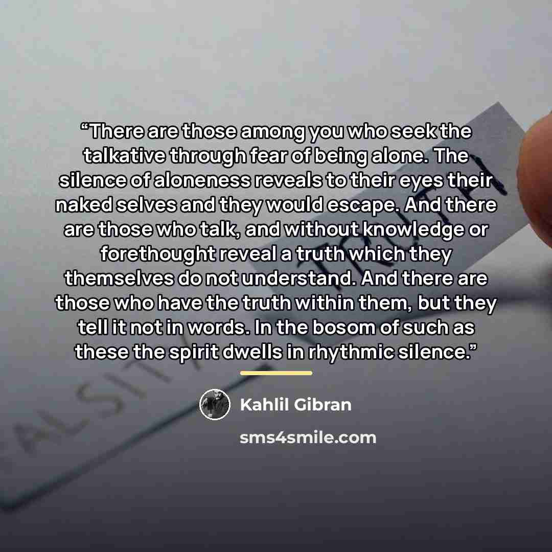 “There are those among you who seek the talkative through fear of being alone. The silence of aloneness reveals to their eyes their naked selves and they would escape. And there are those who talk, and without knowledge or forethought reveal a truth which they themselves do not understand. And…” quote by Kahlil Gibran