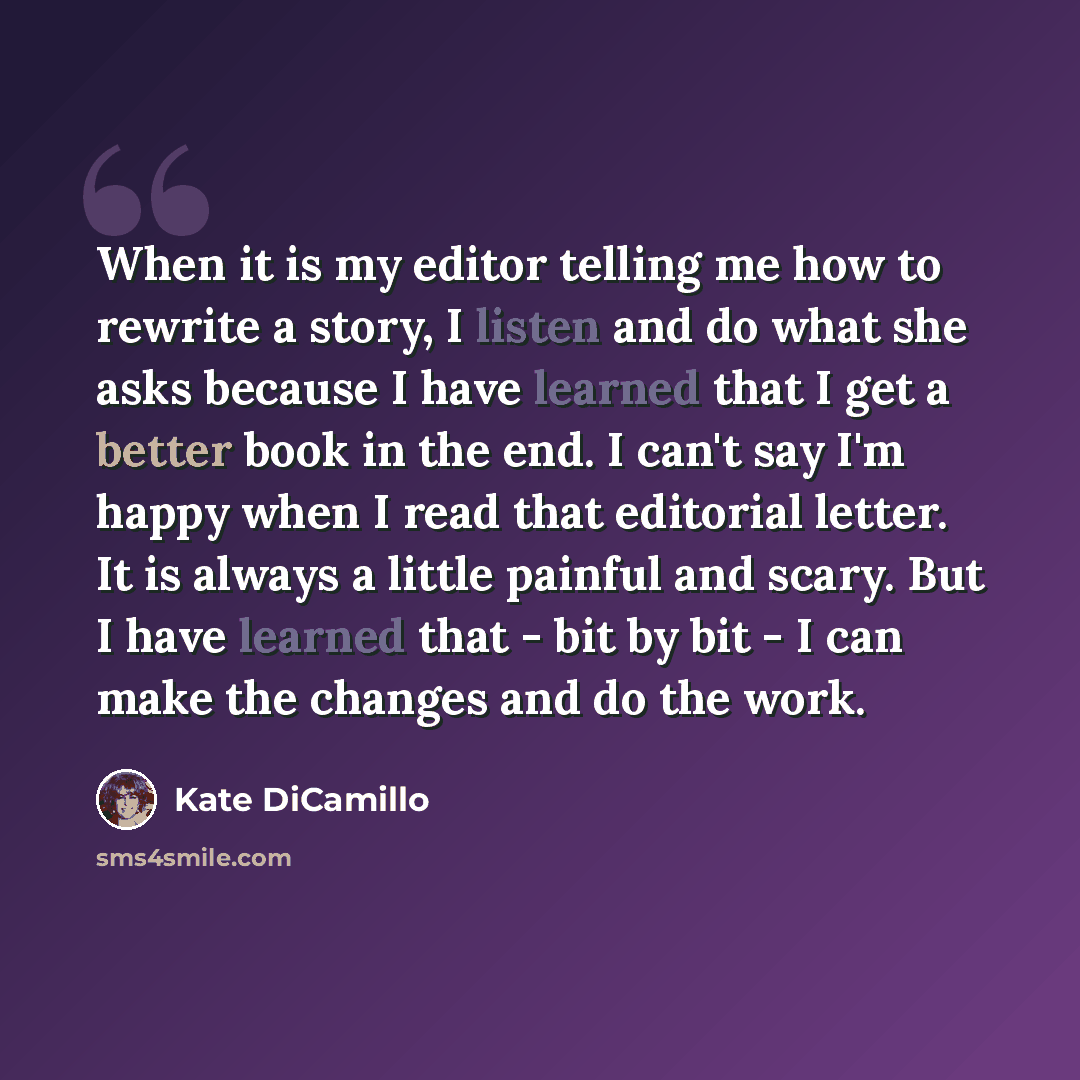 “When it is my editor telling me how to rewrite a story, I listen and do what she asks because I have learned that I get a better book in the end. I can't say I'm happy when I read that editorial letter. It is always a little painful and scary. But I have learned that - bit by bit - I can make the…” quote by Kate DiCamillo