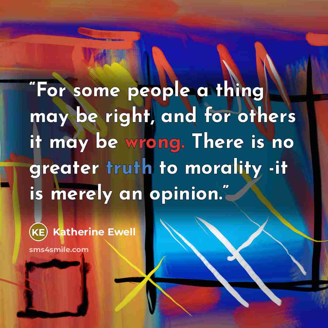 “For some people a thing may be right, and for others it may be wrong. There is no greater truth to morality -it is merely an opinion.” quote by Katherine Ewell