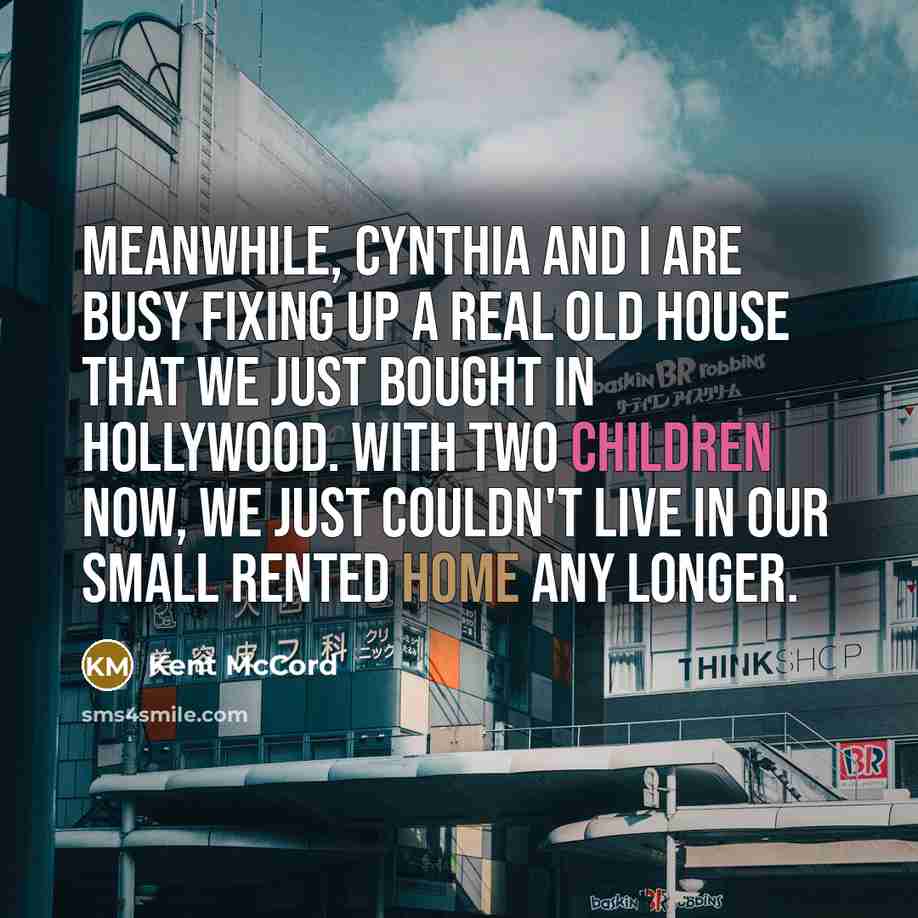 “Meanwhile, Cynthia and I are busy fixing up a real old house that we just bought in Hollywood. With two children now, we just couldn't live in our small rented home any longer.” quote by Kent McCord