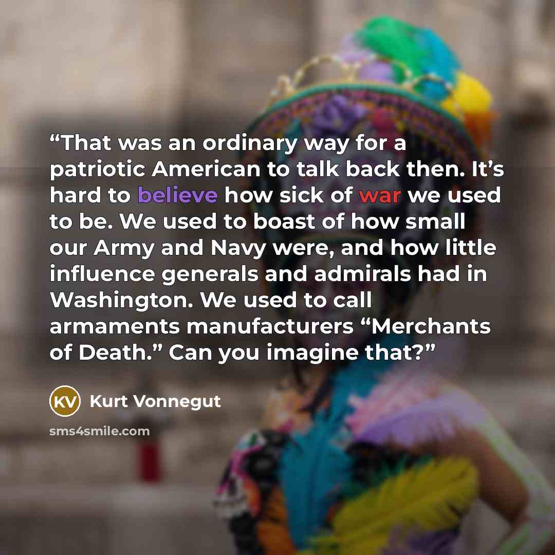 “That was an ordinary way for a patriotic American to talk back then. It’s hard to believe how sick of war we used to be. We used to boast of how small our Army and Navy were, and how little influence generals and admirals had in Washington. We used to call armaments manufacturers “Merchants of…” quote by Kurt Vonnegut