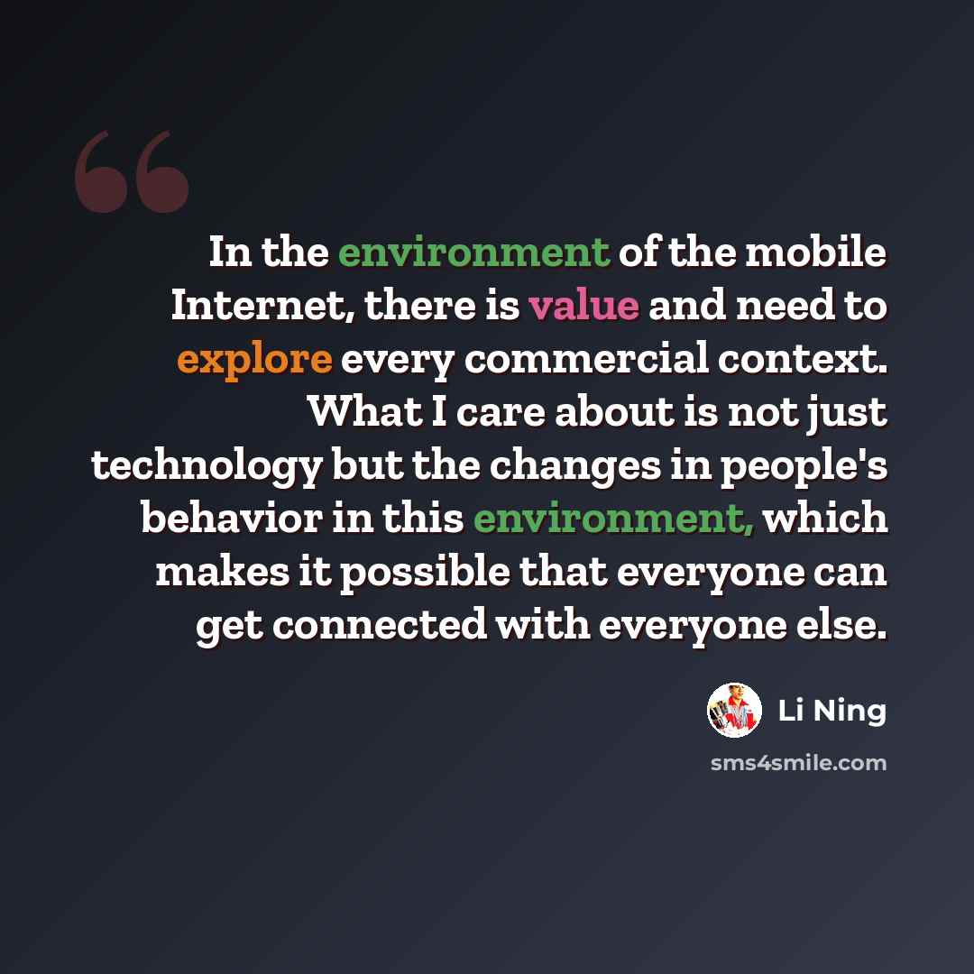 “In the environment of the mobile Internet, there is value and need to explore every commercial context. What I care about is not just technology but the changes in people's behavior in this environment, which makes it possible that everyone can get connected with everyone else.” quote by Li Ning