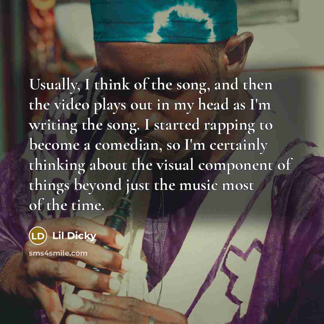 “Usually, I think of the song, and then the video plays out in my head as I'm writing the song. I started rapping to become a comedian, so I'm certainly thinking about the visual component of things beyond just the music most of the time.” quote by Lil Dicky