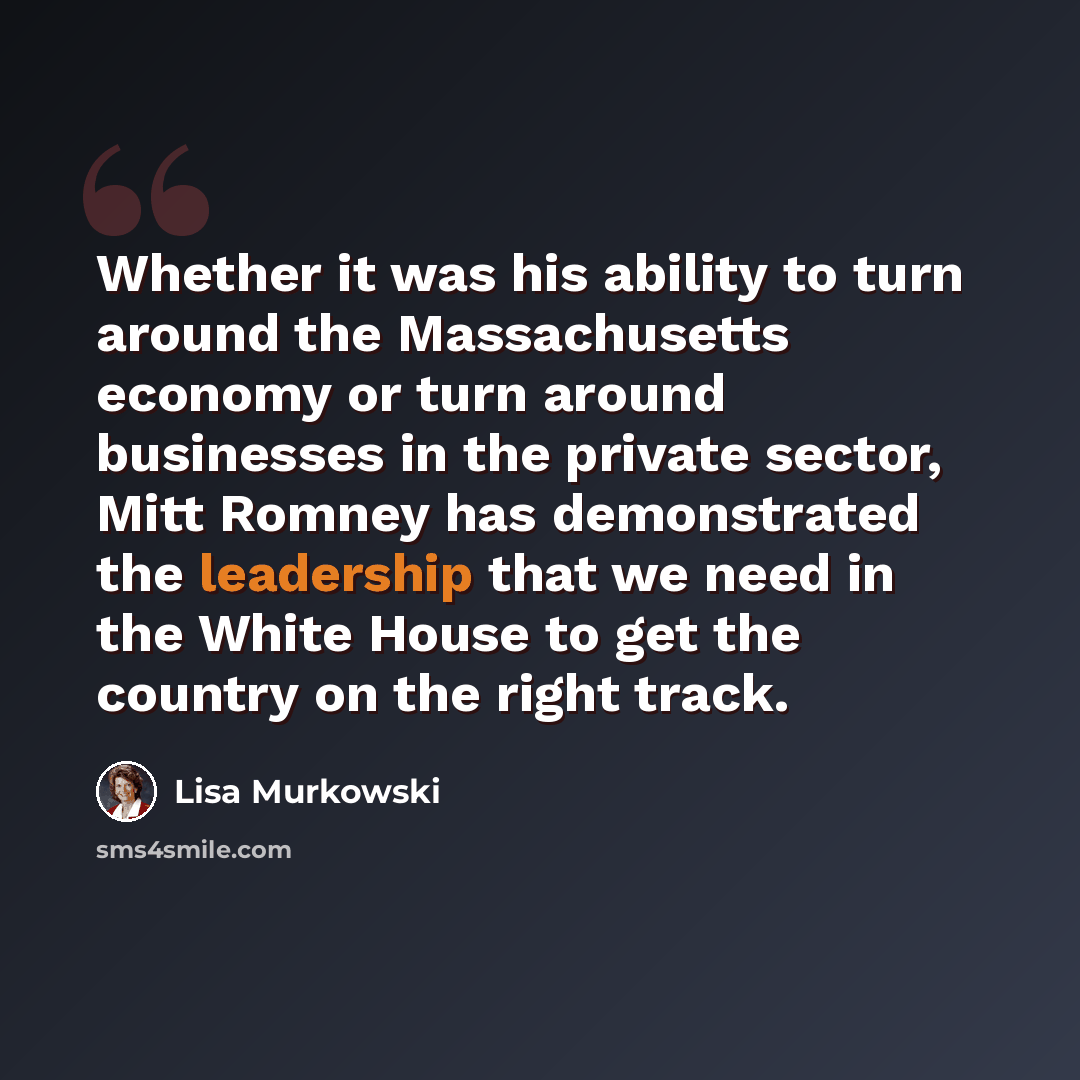 “Whether it was his ability to turn around the Massachusetts economy or turn around businesses in the private sector, Mitt Romney has demonstrated the leadership that we need in the White House to get the country on the right track.” quote by Lisa Murkowski