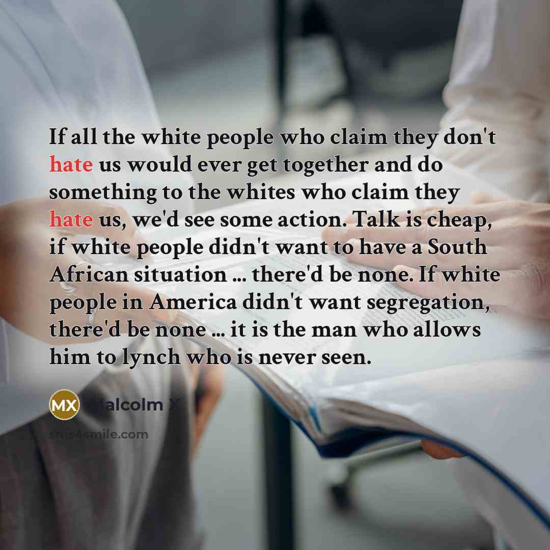“If all the white people who claim they don't hate us would ever get together and do something to the whites who claim they hate us, we'd see some action. Talk is cheap, if white people didn't want to have a South African situation ... there'd be none. If white people in America didn't want…” quote by Malcolm X