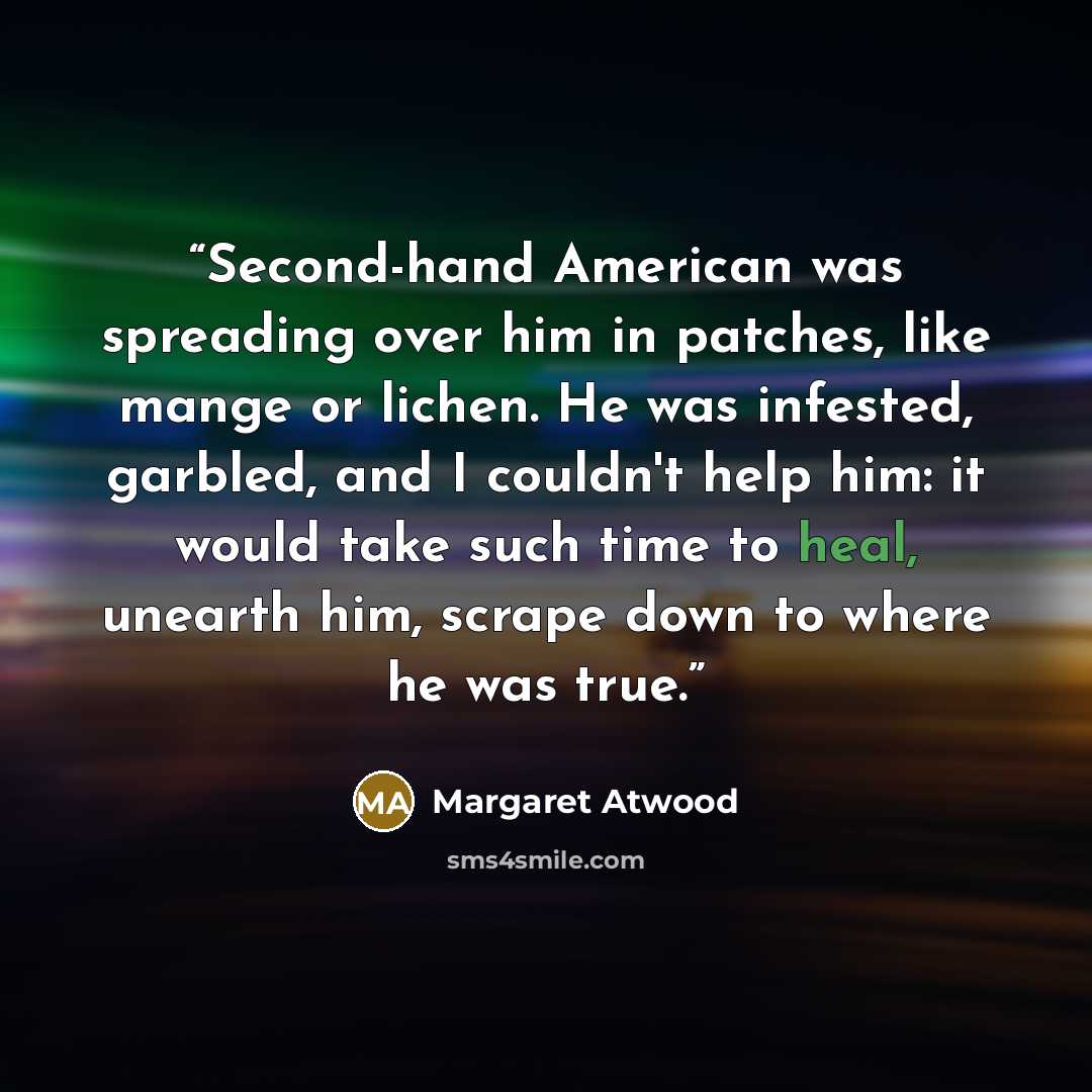 “Second-hand American was spreading over him in patches, like mange or lichen. He was infested, garbled, and I couldn't help him: it would take such time to heal, unearth him, scrape down to where he was true.” quote by Margaret Atwood