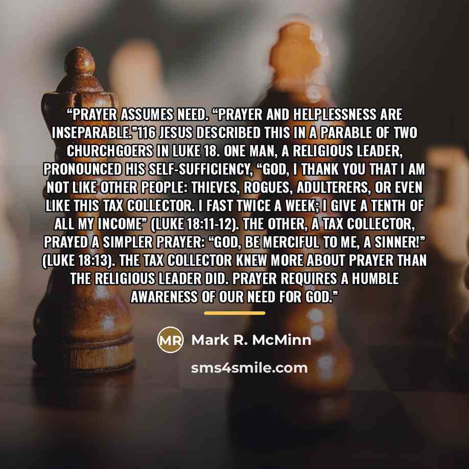 “Prayer assumes need. “Prayer and helplessness are inseparable.”116 Jesus described this in a parable of two churchgoers in Luke 18. One man, a religious leader, pronounced his self-sufficiency, “God, I thank you that I am not like other people: thieves, rogues, adulterers, or even like this tax…” quote by Mark R. McMinn