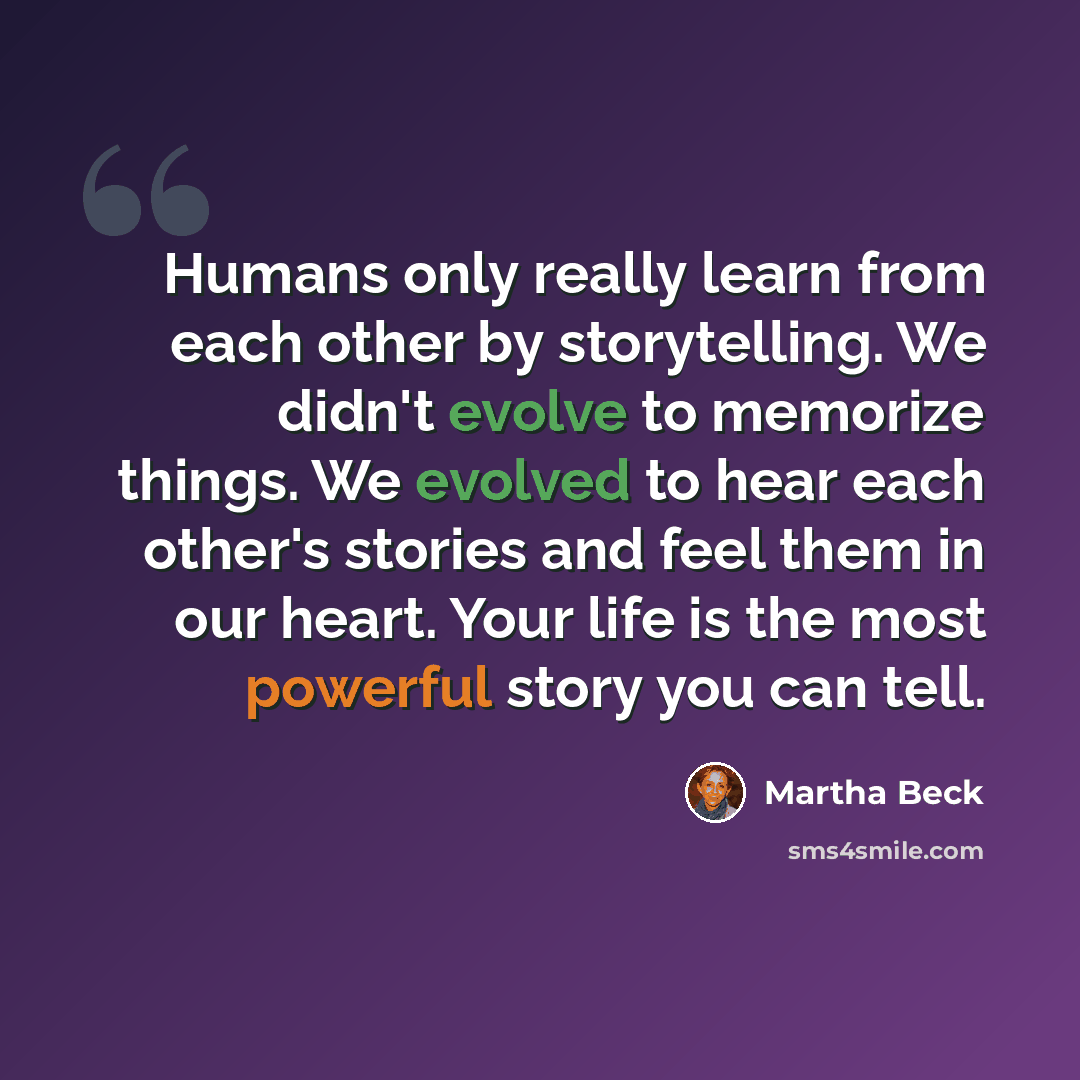 “Humans only really learn from each other by storytelling. We didn't evolve to memorize things. We evolved to hear each other's stories and feel them in our heart. Your life is the most powerful story you can tell.” quote by Martha Beck