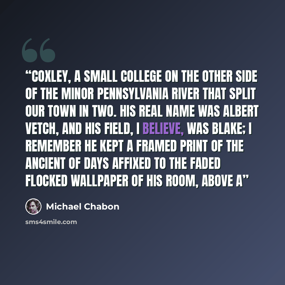 “Coxley, a small college on the other side of the minor Pennsylvania river that split our town in two. His real name was Albert Vetch, and his field, I believe, was Blake; I remember he kept a framed print of the Ancient of Days affixed to the faded flocked wallpaper of his room, above a” quote by Michael Chabon