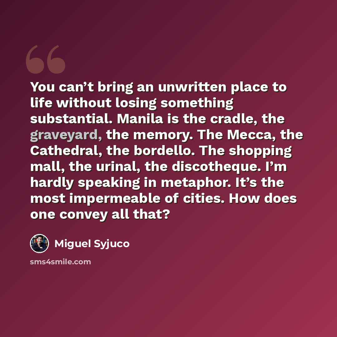 “You can’t bring an unwritten place to life without losing something substantial. Manila is the cradle, the graveyard, the memory. The Mecca, the Cathedral, the bordello. The shopping mall, the urinal, the discotheque. I’m hardly speaking in metaphor. It’s the most impermeable of cities. How does…” quote by Miguel Syjuco