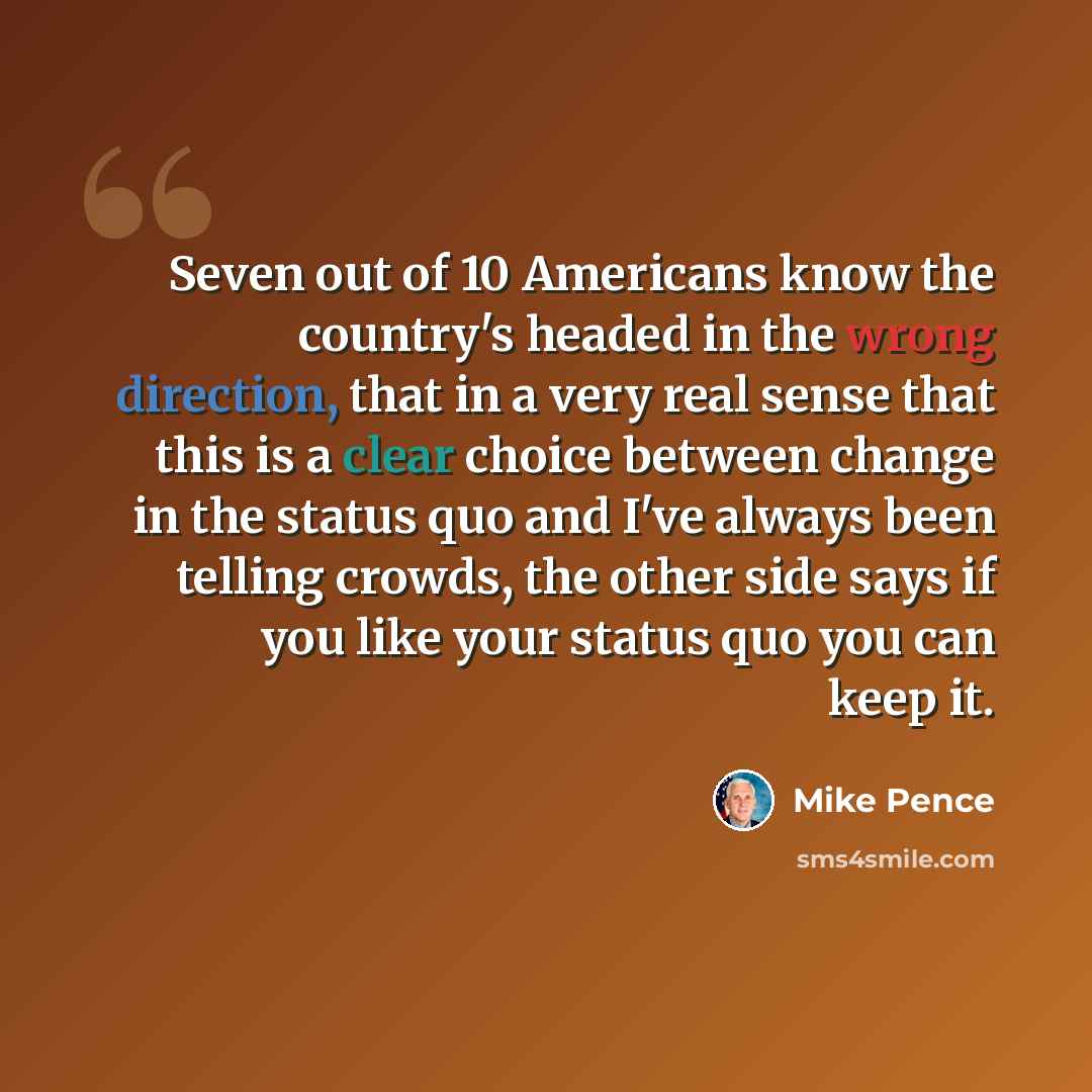 “Seven out of 10 Americans know the country's headed in the wrong direction, that in a very real sense that this is a clear choice between change in the status quo and I've always been telling crowds, the other side says if you like your status quo you can keep it.” quote by Mike Pence