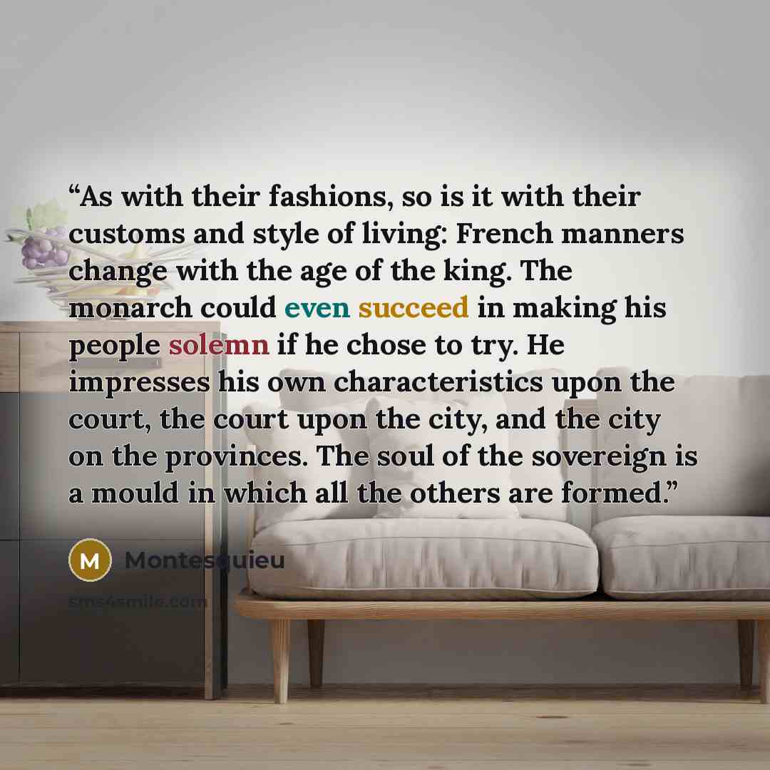 “As with their fashions, so is it with their customs and style of living: French manners change with the age of the king. The monarch could even succeed in making his people solemn if he chose to try. He impresses his own characteristics upon the court, the court upon the city, and the city on the…” quote by Montesquieu