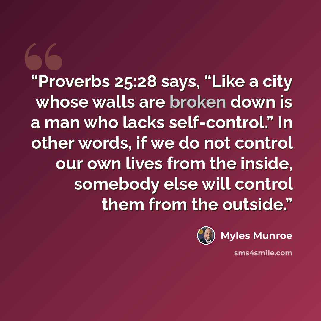 “Proverbs 25:28 says, “Like a city whose walls are broken down is a man who lacks self-control.” In other words, if we do not control our own lives from the inside, somebody else will control them from the outside.” quote by Myles Munroe