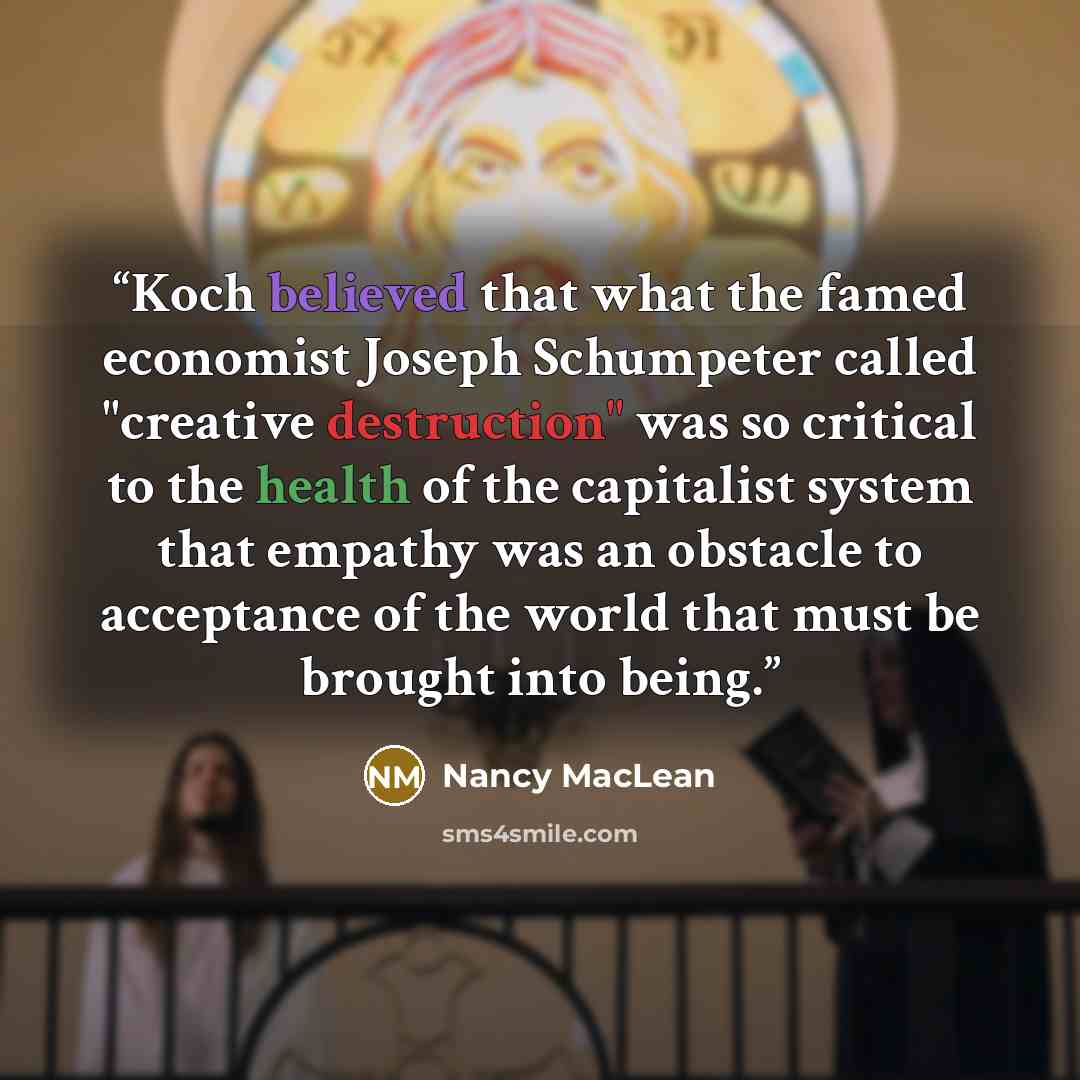 “Koch believed that what the famed economist Joseph Schumpeter called "creative destruction" was so critical to the health of the capitalist system that empathy was an obstacle to acceptance of the world that must be brought into being.” quote by Nancy MacLean
