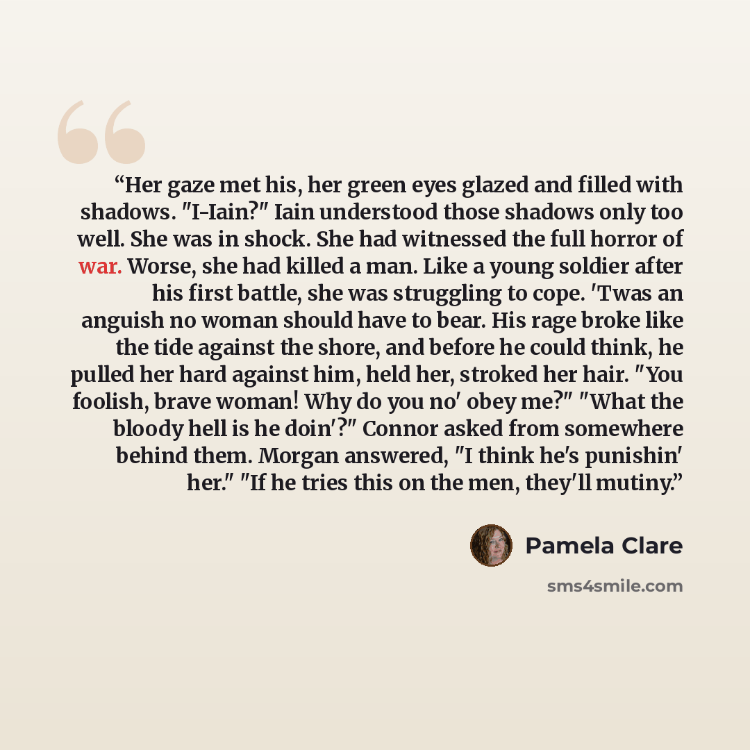 “Her gaze met his, her green eyes glazed and filled with shadows. "I-Iain?" Iain understood those shadows only too well. She was in shock. She had witnessed the full horror of war. Worse, she had killed a man. Like a young soldier after his first battle, she was struggling to cope. 'Twas an anguish…” quote by Pamela Clare