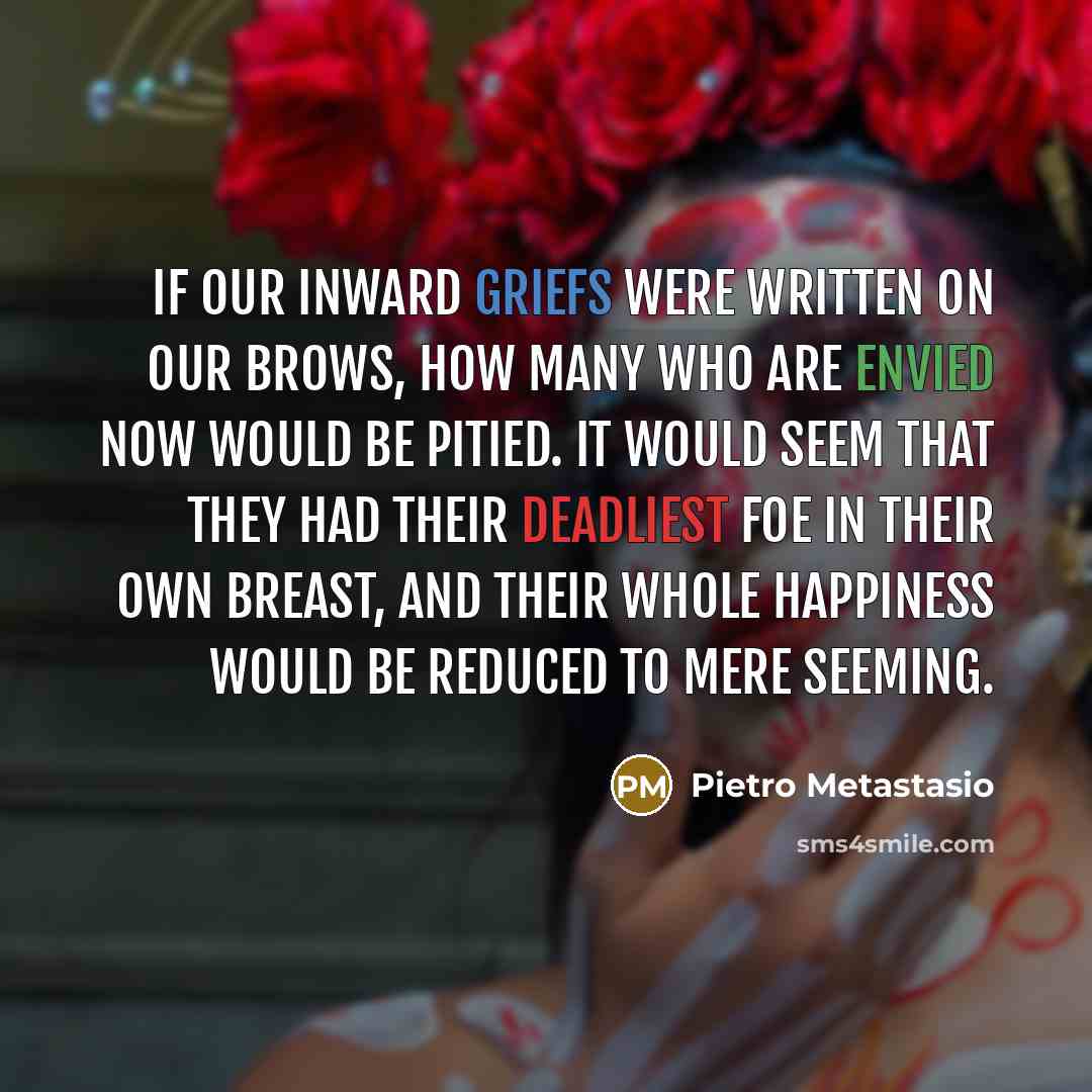 “If our inward griefs were written on our brows, how many who are envied now would be pitied. It would seem that they had their deadliest foe in their own breast, and their whole happiness would be reduced to mere seeming.” quote by Pietro Metastasio
