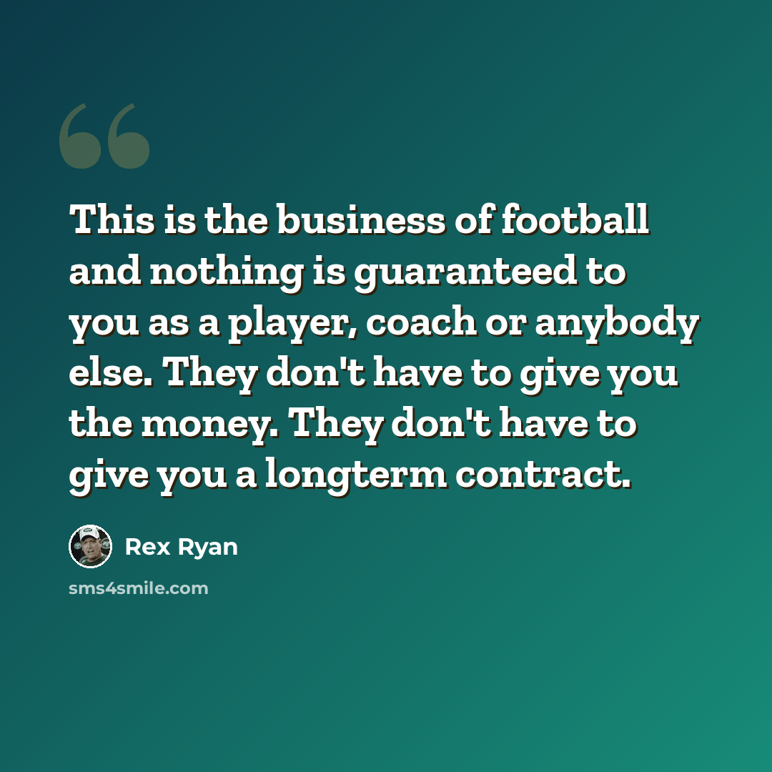 “This is the business of football and nothing is guaranteed to you as a player, coach or anybody else. They don't have to give you the money. They don't have to give you a longterm contract.” quote by Rex Ryan