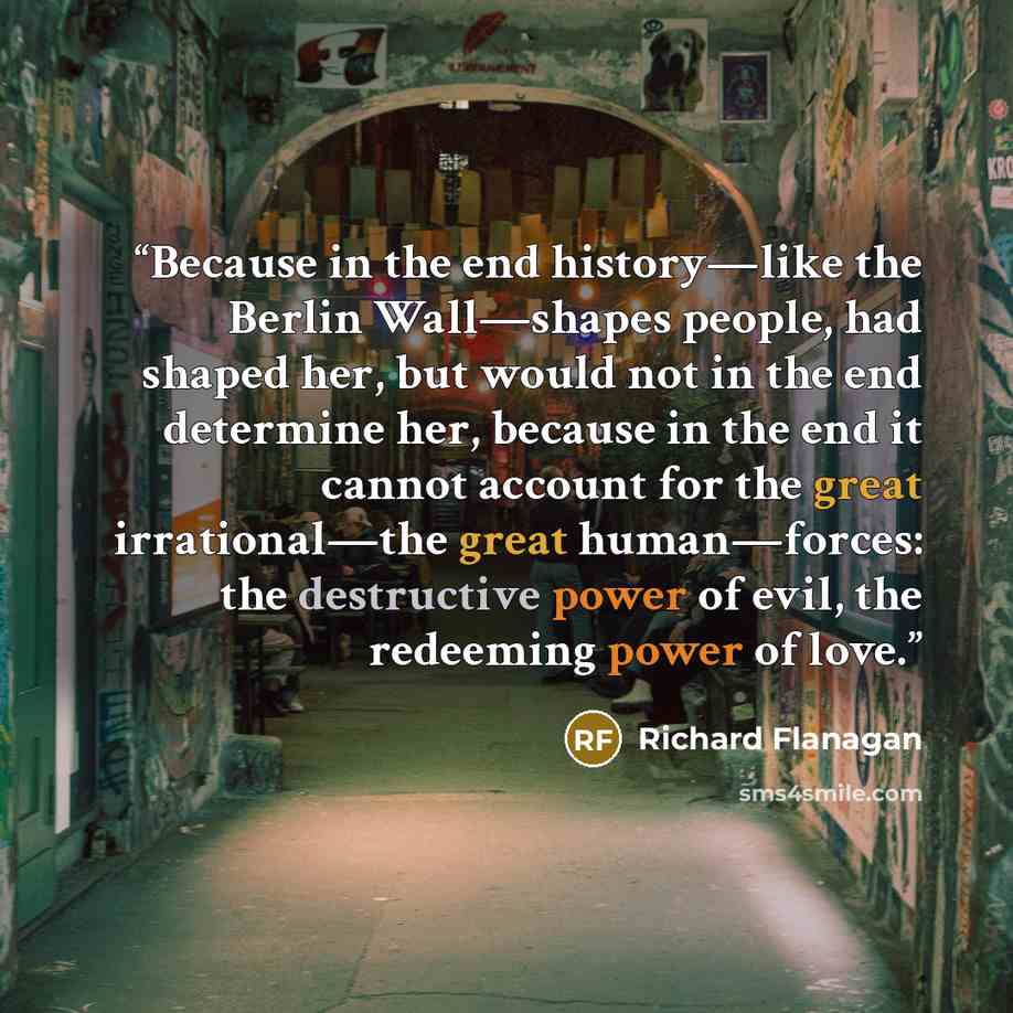 “Because in the end history—like the Berlin Wall—shapes people, had shaped her, but would not in the end determine her, because in the end it cannot account for the great irrational—the great human—forces: the destructive power of evil, the redeeming power of love.” quote by Richard Flanagan