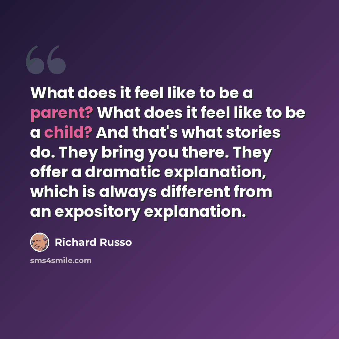 “What does it feel like to be a parent? What does it feel like to be a child? And that's what stories do. They bring you there. They offer a dramatic explanation, which is always different from an expository explanation.” quote by Richard Russo