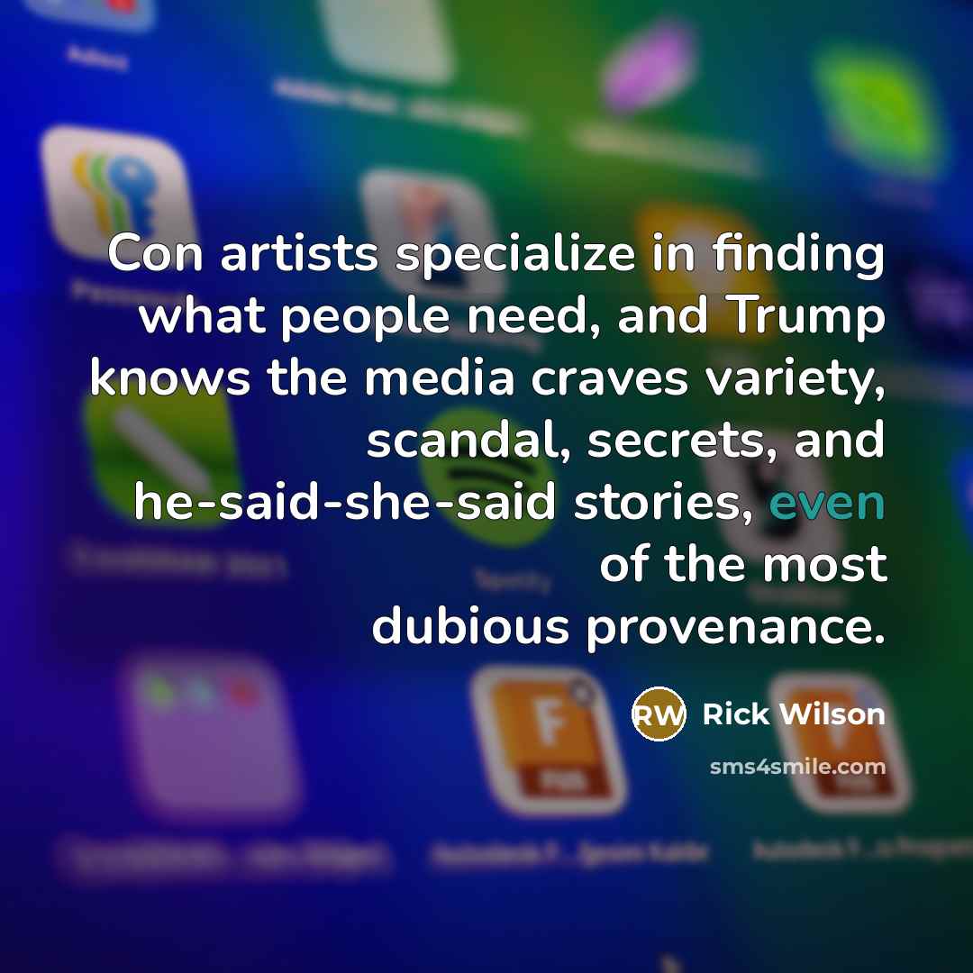 “Con artists specialize in finding what people need, and Trump knows the media craves variety, scandal, secrets, and he-said-she-said stories, even of the most dubious provenance.” quote by Rick Wilson