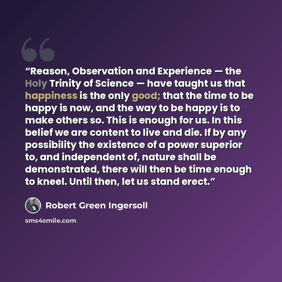 “Reason, Observation and Experience — the Holy Trinity of Science — have taught us that happiness is the only good; that the time to be happy is now, and the way to be happy is to make others so. This is enough for us. In this belief we are content to live and die. If by any possibility the…” quote by Robert Green Ingersoll
