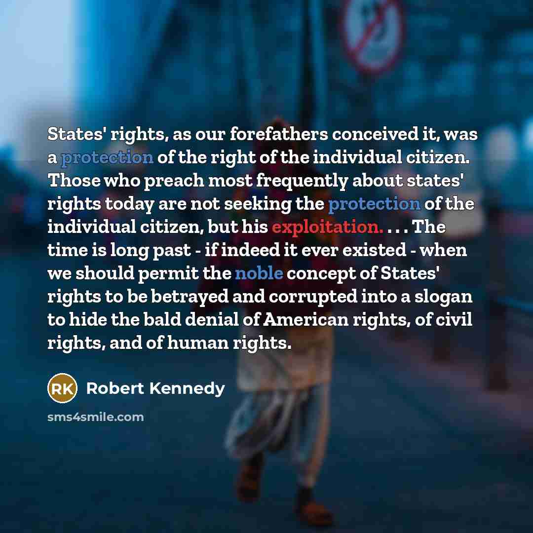 “States' rights, as our forefathers conceived it, was a protection of the right of the individual citizen. Those who preach most frequently about states' rights today are not seeking the protection of the individual citizen, but his exploitation. . . . The time is long past - if indeed it ever…” quote by Robert Kennedy