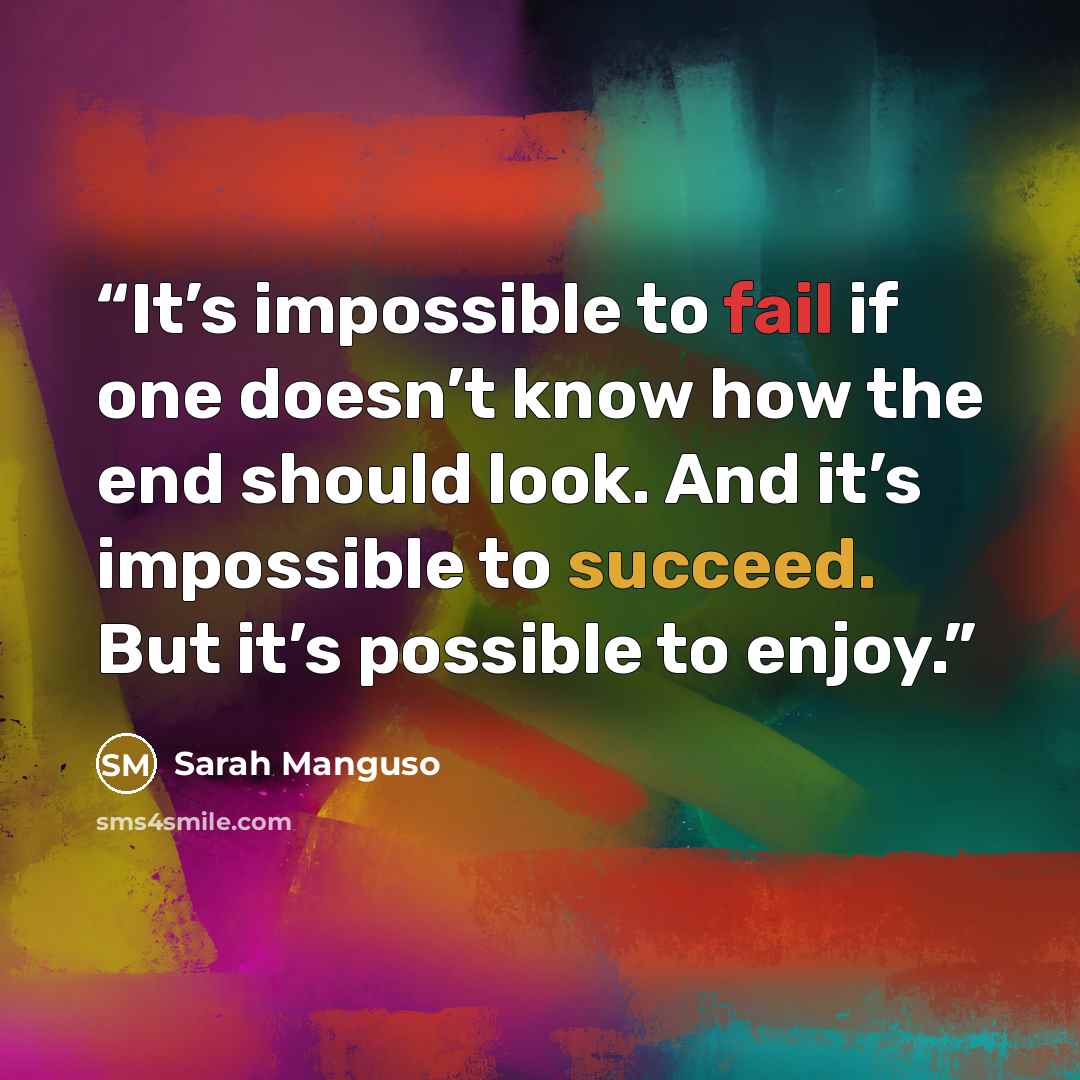 “It’s impossible to fail if one doesn’t know how the end should look. And it’s impossible to succeed. But it’s possible to enjoy.” quote by Sarah Manguso