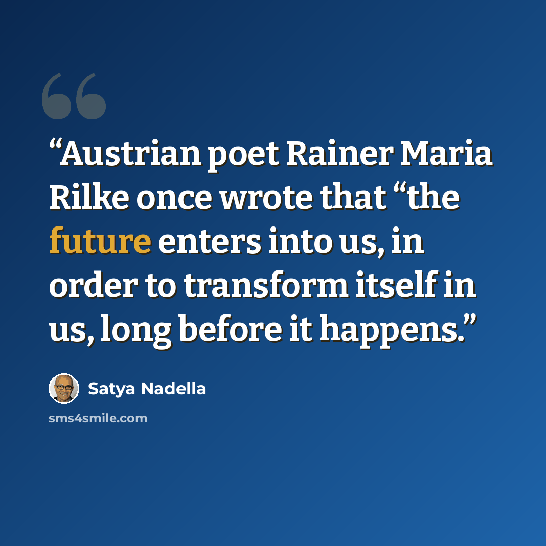 “Austrian poet Rainer Maria Rilke once wrote that “the future enters into us, in order to transform itself in us, long before it happens.” quote by Satya Nadella