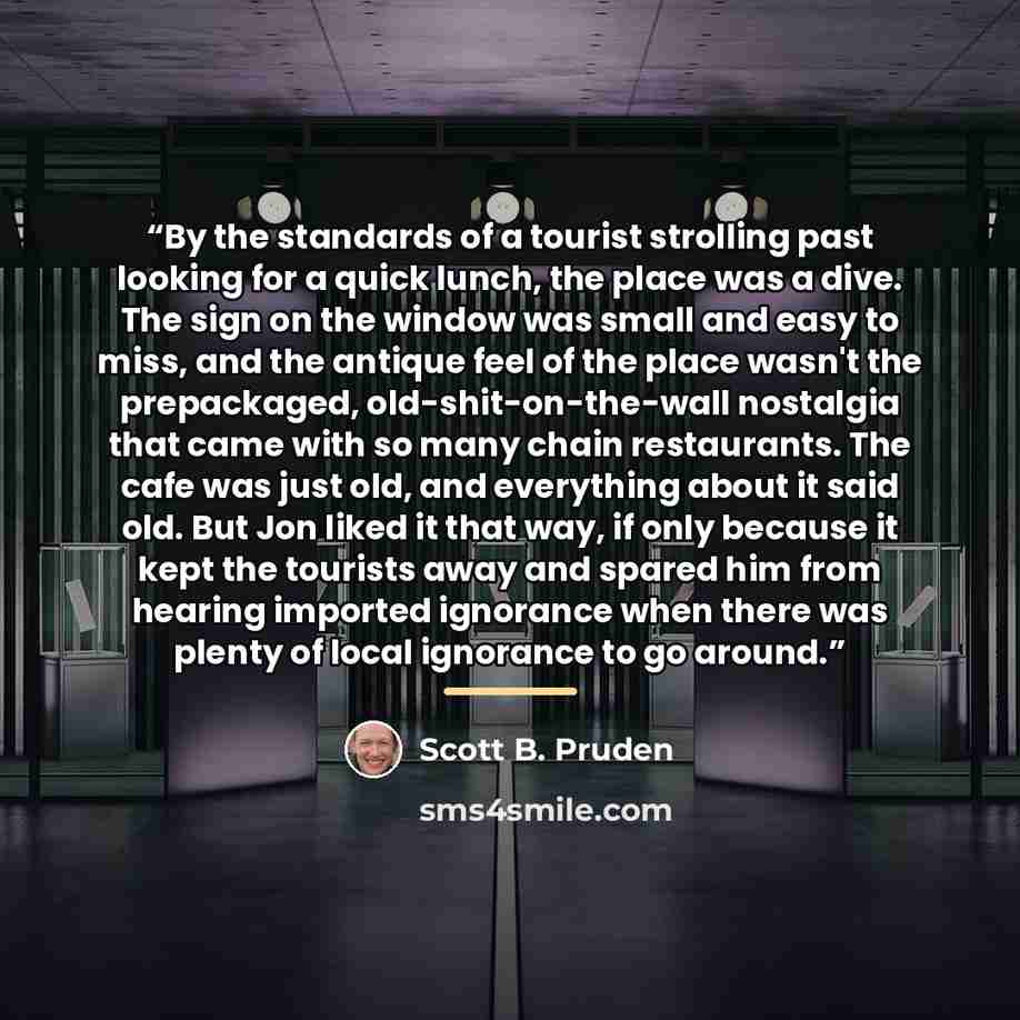 “By the standards of a tourist strolling past looking for a quick lunch, the place was a dive. The sign on the window was small and easy to miss, and the antique feel of the place wasn't the prepackaged, old-shit-on-the-wall nostalgia that came with so many chain restaurants. The cafe was just old…” quote by Scott B. Pruden