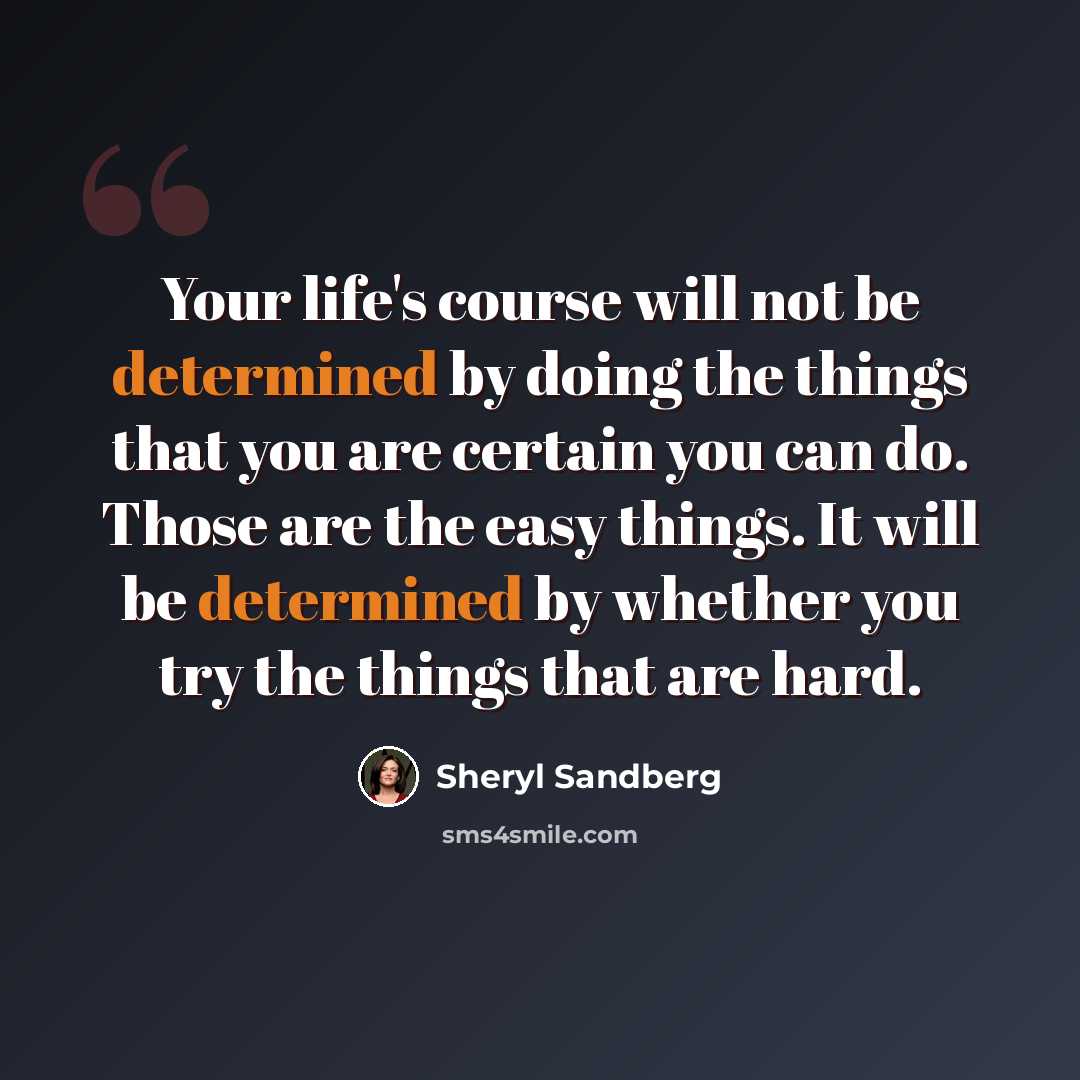“Your life's course will not be determined by doing the things that you are certain you can do. Those are the easy things. It will be determined by whether you try the things that are hard.” quote by Sheryl Sandberg