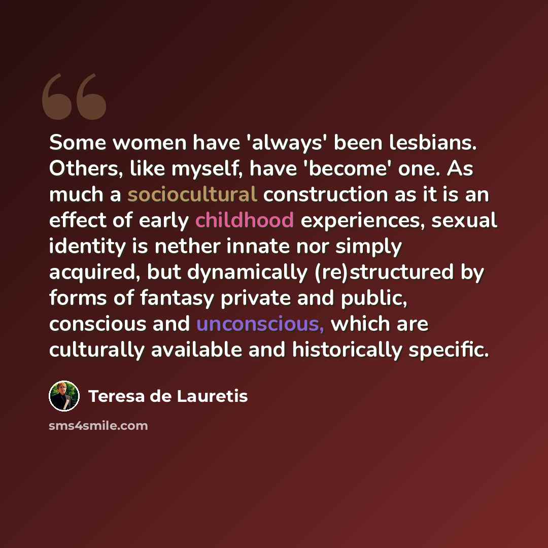 “Some women have 'always' been lesbians. Others, like myself, have 'become' one. As much a sociocultural construction as it is an effect of early childhood experiences, sexual identity is nether innate nor simply acquired, but dynamically (re)structured by forms of fantasy private and public…” quote by Teresa de Lauretis