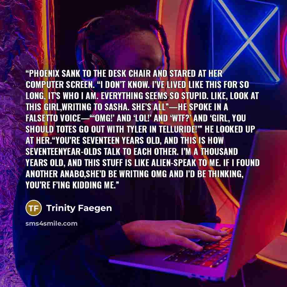 “Phoenix sank to the desk chair and stared at her computer screen. “I don’t know. I’ve lived like this for so long, it’s who I am. Everything seems so stupid. Like, look at this girl,writing to Sasha. She’s all”—he spoke in a falsetto voice—“‘OMG!’ and ‘LOL!’ and ‘WTF?’ and ‘Girl, you should totes…” quote by Trinity Faegen