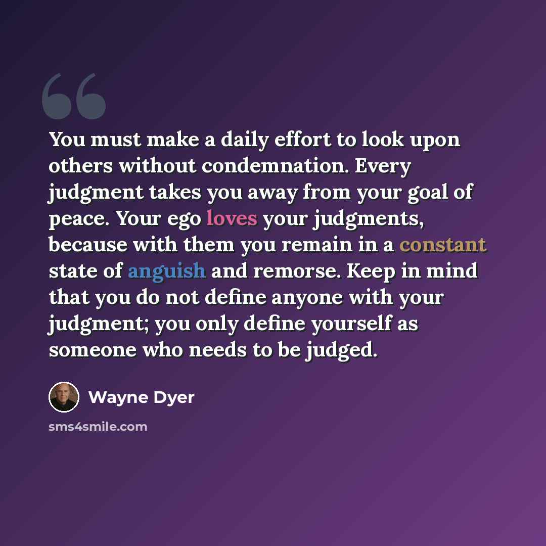 “You must make a daily effort to look upon others without condemnation. Every judgment takes you away from your goal of peace. Your ego loves your judgments, because with them you remain in a constant state of anguish and remorse. Keep in mind that you do not define anyone with your judgment; you…” quote by Wayne Dyer