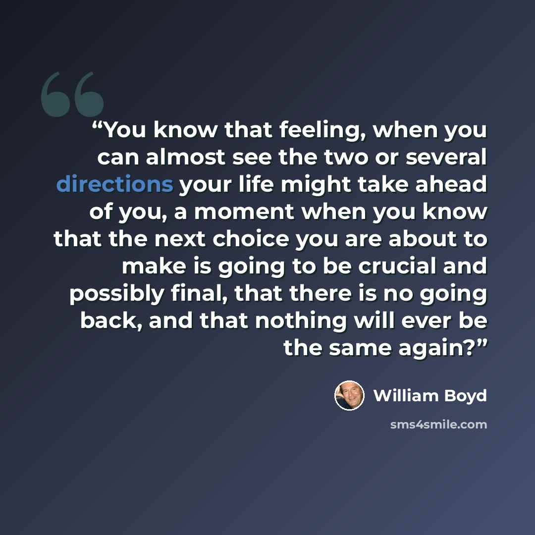 “You know that feeling, when you can almost see the two or several directions your life might take ahead of you, a moment when you know that the next choice you are about to make is going to be crucial and possibly final, that there is no going back, and that nothing will ever be the same again?” quote by William Boyd