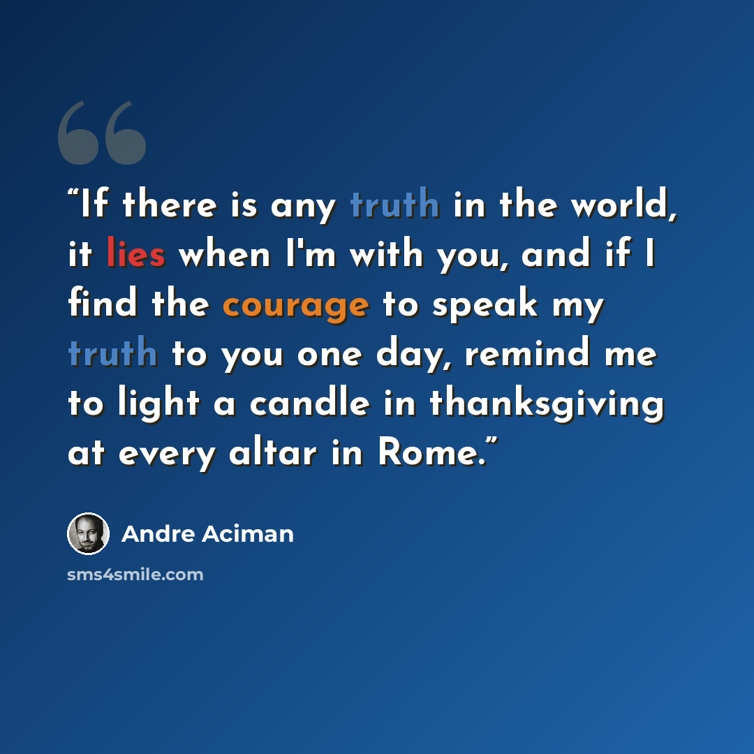 “If there is any truth in the world, it lies when I'm with you, and if I find the courage to speak my truth to you one day, remind me to light a candle in thanksgiving at every altar in Rome.” quote by André Aciman