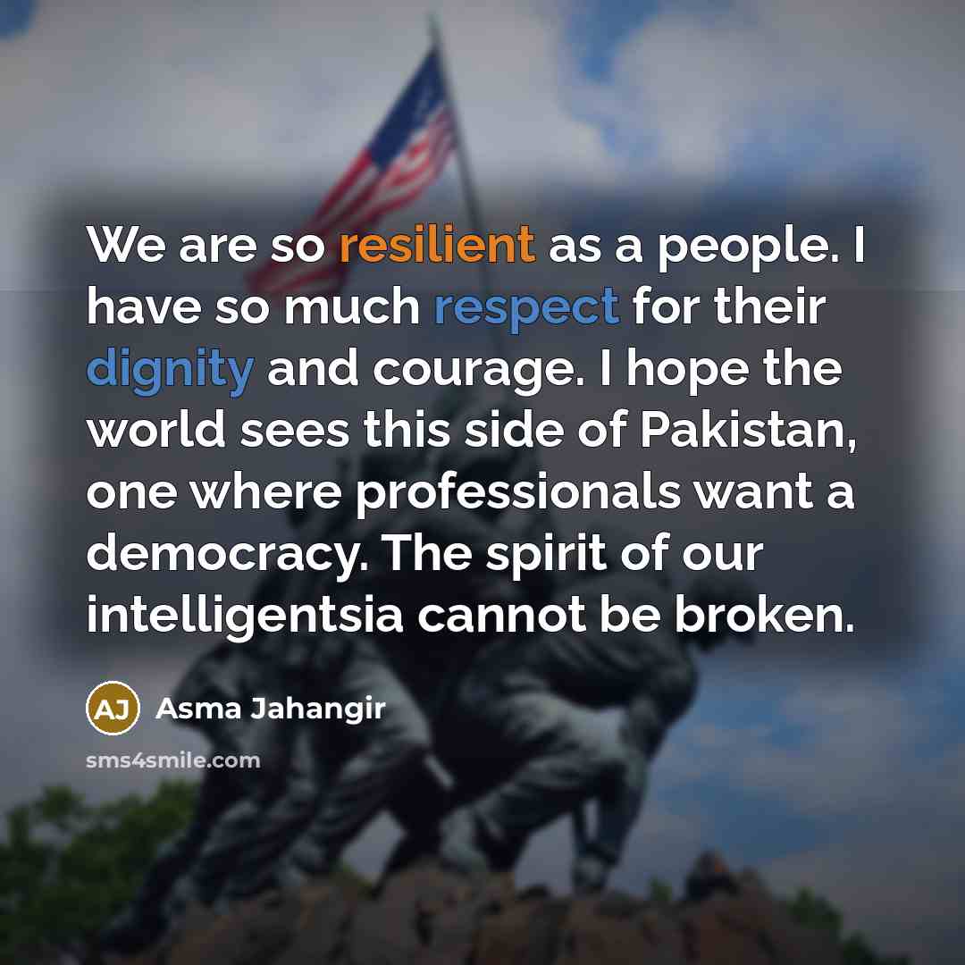 “We are so resilient as a people. I have so much respect for their dignity and courage. I hope the world sees this side of Pakistan, one where professionals want a democracy. The spirit of our intelligentsia cannot be broken.” quote by Asma Jahangir